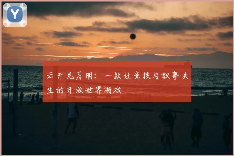 云开见月明：一款让竞技与叙事共生的开放世界游戏