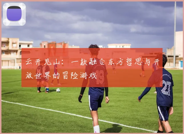 云开见山：一款融合东方哲思与开放世界的冒险游戏